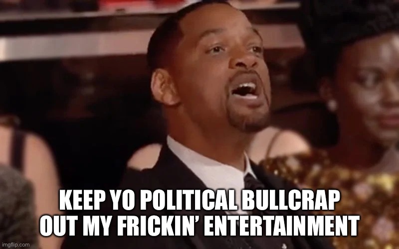 my message to hollywood rn | KEEP YO POLITICAL BULLCRAP OUT MY FRICKIN’ ENTERTAINMENT | image tagged in will smith keep my wife's name | made w/ Imgflip meme maker