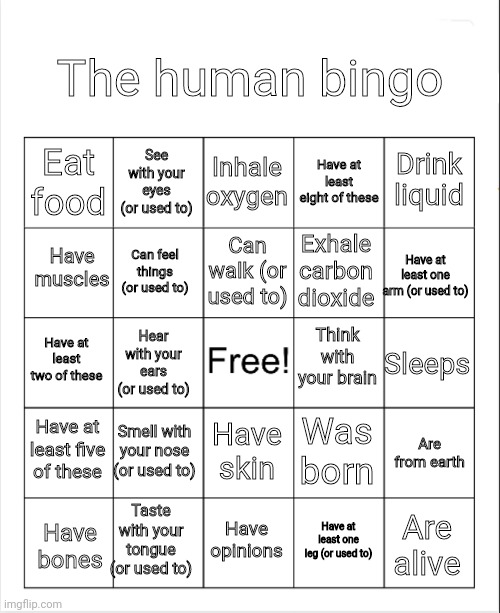If you don't even have one of these, what are you? | The human bingo; Inhale oxygen; See with your eyes (or used to); Drink liquid; Eat food; Have at least eight of these; Have muscles; Can walk (or used to); Exhale carbon dioxide; Have at least one arm (or used to); Can feel things (or used to); Think with your brain; Have at least two of these; Sleeps; Hear with your ears (or used to); Have at least five of these; Smell with your nose (or used to); Was born; Have skin; Are from earth; Taste with your tongue (or used to); Have opinions; Are alive; Have at least one leg (or used to); Have bones | image tagged in blank bingo,human,human bingo | made w/ Imgflip meme maker