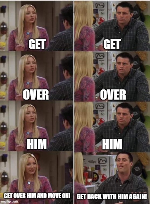 joe and pheebs :3 | GET; GET; OVER; OVER; HIM; HIM; GET OVER HIM AND MOVE ON! GET BACK WITH HIM AGAIN! | image tagged in phoebe joey | made w/ Imgflip meme maker