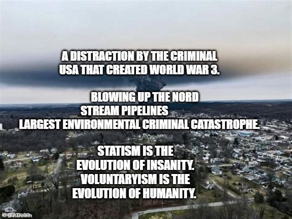 East Palestine Train Crash | A DISTRACTION BY THE CRIMINAL USA THAT CREATED WORLD WAR 3.                                        
     BLOWING UP THE NORD STREAM PIPELINES              
 LARGEST ENVIRONMENTAL CRIMINAL CATASTROPHE. STATISM IS THE EVOLUTION OF INSANITY. VOLUNTARYISM IS THE EVOLUTION OF HUMANITY. | image tagged in east palestine train crash | made w/ Imgflip meme maker