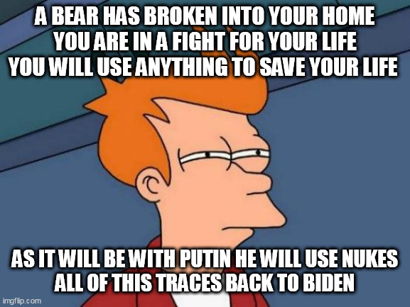 Futurama Fry | A BEAR HAS BROKEN INTO YOUR HOME YOU ARE IN A FIGHT FOR YOUR LIFE YOU WILL USE ANYTHING TO SAVE YOUR LIFE; AS IT WILL BE WITH PUTIN HE WILL USE NUKES
 ALL OF THIS TRACES BACK TO BIDEN | image tagged in memes,futurama fry | made w/ Imgflip meme maker