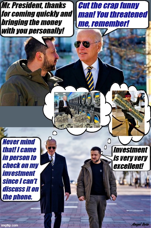 biden visits zelensky in ukraine 1 & 2 | Mr. President, thanks
for coming quickly and
bringing the money
with you personally! Cut the crap funny
man! You threatened
me, remember! Never mind
that! I came 
in person to
check on my
investment 
since I can't 
discuss it on
the phone. Investment
is very very
excellent! Angel Soto | image tagged in joe biden,zelensky,ukraine,investment,money laundering,crap | made w/ Imgflip meme maker