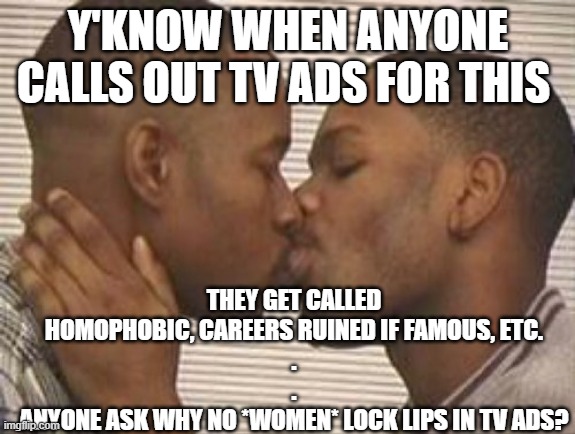 when did u see lesbian kiss in tv ad? | THEY GET CALLED HOMOPHOBIC, CAREERS RUINED IF FAMOUS, ETC.
.
.
ANYONE ASK WHY NO *WOMEN* LOCK LIPS IN TV ADS? Y'KNOW WHEN ANYONE CALLS OUT TV ADS FOR THIS | image tagged in 2 gay black mens kissing | made w/ Imgflip meme maker