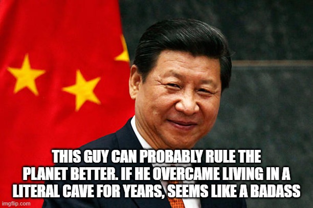 y not | THIS GUY CAN PROBABLY RULE THE PLANET BETTER. IF HE OVERCAME LIVING IN A LITERAL CAVE FOR YEARS, SEEMS LIKE A BADASS | image tagged in xi jinping | made w/ Imgflip meme maker
