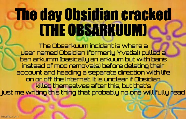 PUT THIS IN THE ARCHIVES | The day Obsidian cracked
(THE OBSARKUUM); The Obsarkuum incident is where a user named Obsidian (formerly Yvetial) pulled a ban arkumm (basically an arkuum but with bans instead of mod removals) before deleting their account and heading a separate direction with life on or off the Internet. It is unclear if Obsidian killed themselves after this, but that's just me writing this thing that probably no one will fully read | image tagged in spongebob time card background | made w/ Imgflip meme maker