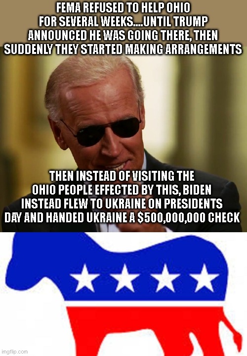 FEMA REFUSED TO HELP OHIO FOR SEVERAL WEEKS....UNTIL TRUMP ANNOUNCED HE WAS GOING THERE, THEN SUDDENLY THEY STARTED MAKING ARRANGEMENTS; THEN INSTEAD OF VISITING THE OHIO PEOPLE EFFECTED BY THIS, BIDEN INSTEAD FLEW TO UKRAINE ON PRESIDENTS DAY AND HANDED UKRAINE A $500,000,000 CHECK | image tagged in cool joe biden,democrat donkey | made w/ Imgflip meme maker