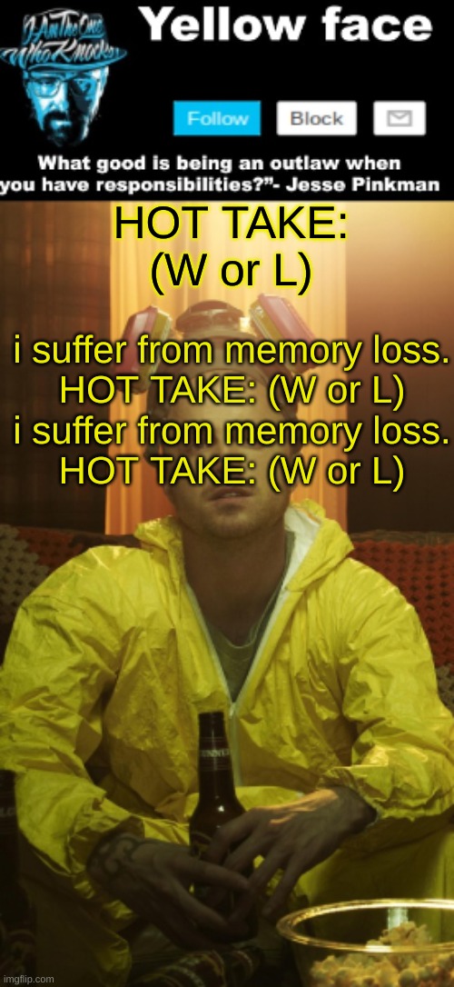 i suffer from memory loss. HOT TAKE: (W or L) | HOT TAKE: (W or L); i suffer from memory loss.
HOT TAKE: (W or L)
i suffer from memory loss.
HOT TAKE: (W or L) | image tagged in jesse template thanks yachi | made w/ Imgflip meme maker