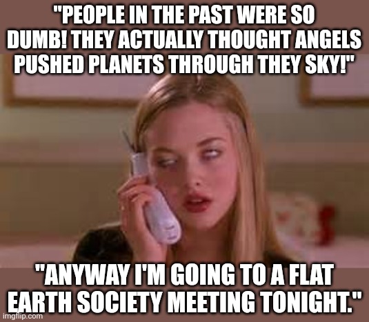 The problem with people today, they have access to more information than ever before.... yet they are still idiots |  "PEOPLE IN THE PAST WERE SO DUMB! THEY ACTUALLY THOUGHT ANGELS PUSHED PLANETS THROUGH THEY SKY!"; "ANYWAY I'M GOING TO A FLAT EARTH SOCIETY MEETING TONIGHT." | image tagged in eye rolling cardio,intelligence,history,internet,knowledge is power,the truth | made w/ Imgflip meme maker