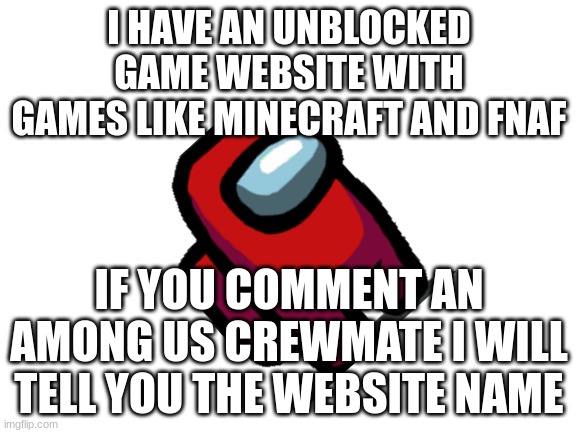 ... | I HAVE AN UNBLOCKED GAME WEBSITE WITH GAMES LIKE MINECRAFT AND FNAF; IF YOU COMMENT AN AMONG US CREWMATE I WILL TELL YOU THE WEBSITE NAME | image tagged in blank white template | made w/ Imgflip meme maker