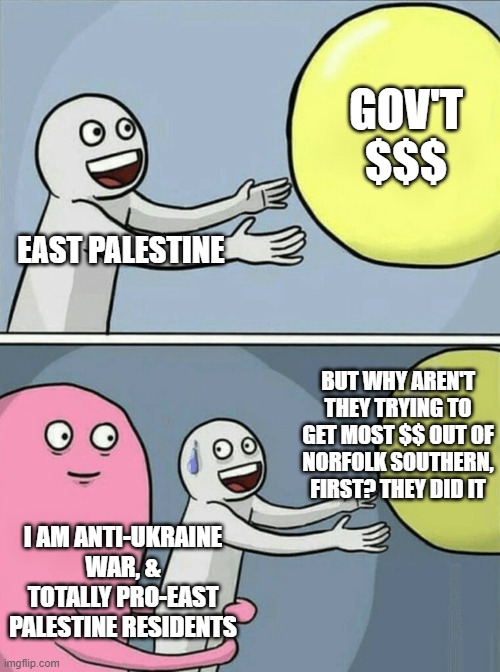 if railroad won't cough up, then feds must | GOV'T $$$; EAST PALESTINE; BUT WHY AREN'T THEY TRYING TO GET MOST $$ OUT OF NORFOLK SOUTHERN, FIRST? THEY DID IT; I AM ANTI-UKRAINE WAR, & TOTALLY PRO-EAST PALESTINE RESIDENTS | image tagged in memes,running away balloon | made w/ Imgflip meme maker
