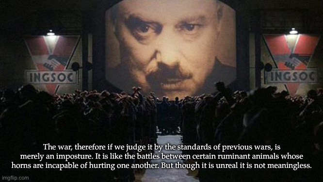 George Orwell on dystopian war | The war, therefore if we judge it by the standards of previous wars, is merely an imposture. It is like the battles between certain ruminant animals whose horns are incapable of hurting one another. But though it is unreal it is not meaningless. | image tagged in 1984 | made w/ Imgflip meme maker