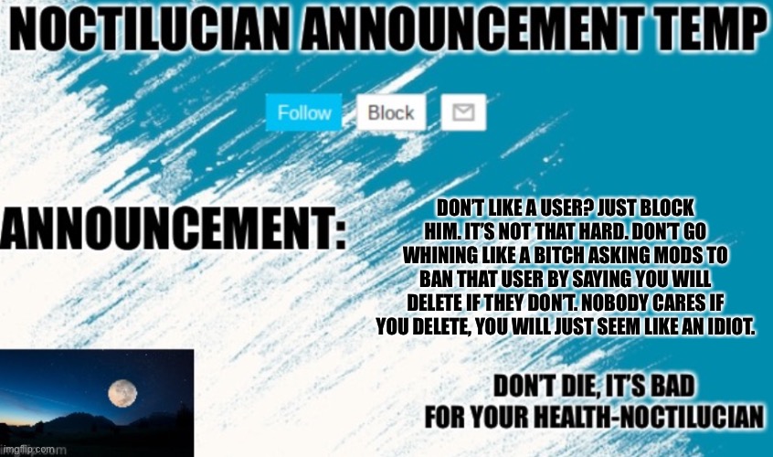 A message to the breakingcheez guy. | DON’T LIKE A USER? JUST BLOCK HIM. IT’S NOT THAT HARD. DON’T GO WHINING LIKE A BITCH ASKING MODS TO BAN THAT USER BY SAYING YOU WILL DELETE IF THEY DON’T. NOBODY CARES IF YOU DELETE, YOU WILL JUST SEEM LIKE AN IDIOT. | image tagged in noctilucian announcement temp | made w/ Imgflip meme maker