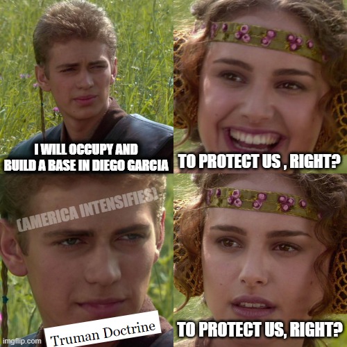 They just can't help themselves | I WILL OCCUPY AND BUILD A BASE IN DIEGO GARCIA; TO PROTECT US , RIGHT? (AMERICA INTENSIFIES); TO PROTECT US, RIGHT? | image tagged in anakin padme 4 panel,history,politics | made w/ Imgflip meme maker