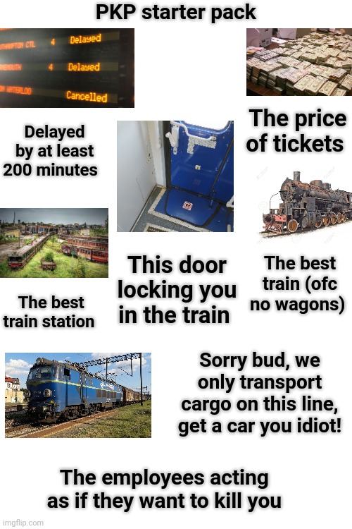 Polish rail lines starter pack | PKP starter pack; The price of tickets; Delayed by at least 200 minutes; This door locking you in the train; The best train (ofc no wagons); The best train station; Sorry bud, we only transport cargo on this line, get a car you idiot! The employees acting as if they want to kill you | image tagged in starter pack | made w/ Imgflip meme maker