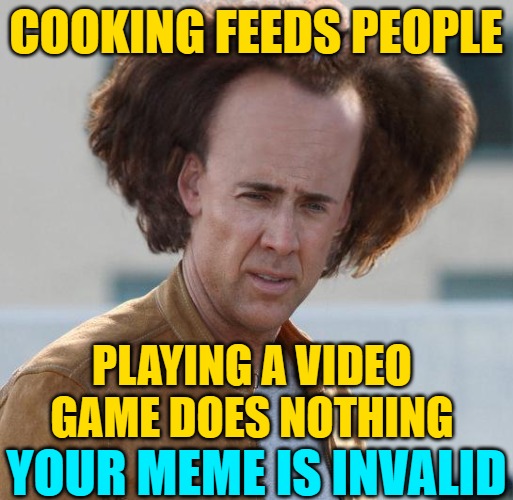 nicholas cage argument invalid | COOKING FEEDS PEOPLE PLAYING A VIDEO GAME DOES NOTHING YOUR MEME IS INVALID | image tagged in nicholas cage argument invalid | made w/ Imgflip meme maker