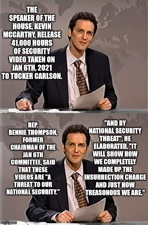 They most likely won't show anything conclusive but it sure is fun to make the libs worry their house of cards is about to fall. | THE SPEAKER OF THE HOUSE, KEVIN MCCARTHY, RELEASE 41,000 HOURS OF SECURITY VIDEO TAKEN ON JAN 6TH, 2021 TO TUCKER CARLSON. REP. BENNIE THOMPSON, FORMER CHAIRMAN OF THE JAN 6TH COMMITTEE, SAID THAT THESE VIDEOS ARE "A THREAT TO OUR NATIONAL SECURITY."; "AND BY NATIONAL SECURITY THREAT", HE ELABORATED, "IT WILL SHOW HOW WE COMPLETELY MADE UP THE INSURRECTION CHARGE AND JUST HOW TREASONOUS WE ARE." | image tagged in suborning a riot,fabricating an insurrection,and being all around scumbags | made w/ Imgflip meme maker