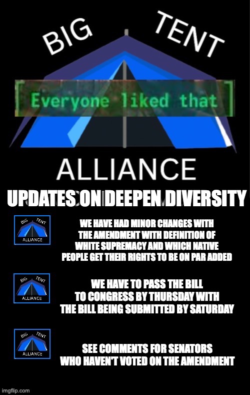 We need to get the Deepen Diversity bill going before the election | UPDATES ON DEEPEN DIVERSITY; WE HAVE HAD MINOR CHANGES WITH THE AMENDMENT WITH DEFINITION OF WHITE SUPREMACY AND WHICH NATIVE PEOPLE GET THEIR RIGHTS TO BE ON PAR ADDED; WE HAVE TO PASS THE BILL TO CONGRESS BY THURSDAY WITH THE BILL BEING SUBMITTED BY SATURDAY; SEE COMMENTS FOR SENATORS WHO HAVEN'T VOTED ON THE AMENDMENT | image tagged in big tent alliance everyone liked that upcoming events,big tent alliance,deepen diversity,deepen,diversity,amendment | made w/ Imgflip meme maker
