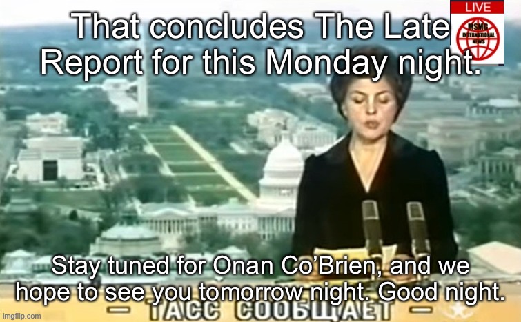 Dictator MSMG News | That concludes The Late Report for this Monday night. Stay tuned for Onan Co’Brien, and we hope to see you tomorrow night. Good night. | image tagged in dictator msmg news | made w/ Imgflip meme maker