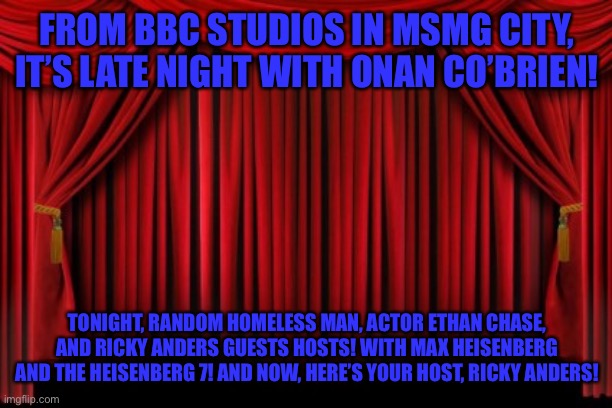 Stage Curtains | FROM BBC STUDIOS IN MSMG CITY, IT’S LATE NIGHT WITH ONAN CO’BRIEN! TONIGHT, RANDOM HOMELESS MAN, ACTOR ETHAN CHASE, AND RICKY ANDERS GUESTS HOSTS! WITH MAX HEISENBERG AND THE HEISENBERG 7! AND NOW, HERE’S YOUR HOST, RICKY ANDERS! | image tagged in stage curtains | made w/ Imgflip meme maker