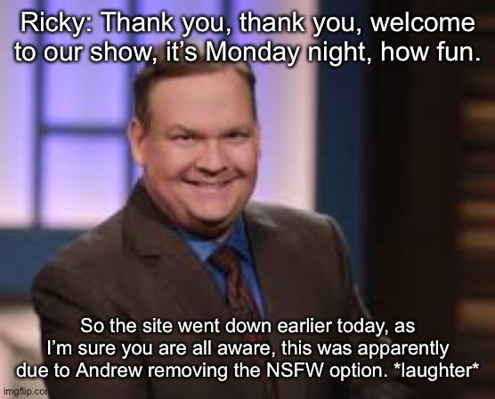 Ricky: Thank you, thank you, welcome to our show, it’s Monday night, how fun. So the site went down earlier today, as I’m sure you are all aware, this was apparently due to Andrew removing the NSFW option. *laughter* | made w/ Imgflip meme maker
