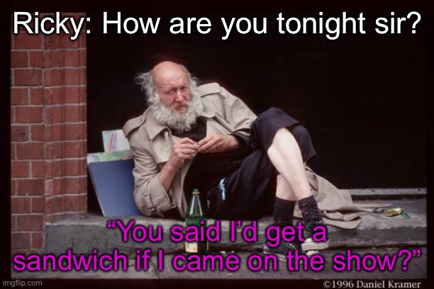 homeless man drinking | Ricky: How are you tonight sir? “You said I’d get a sandwich if I came on the show?” | image tagged in homeless man drinking | made w/ Imgflip meme maker