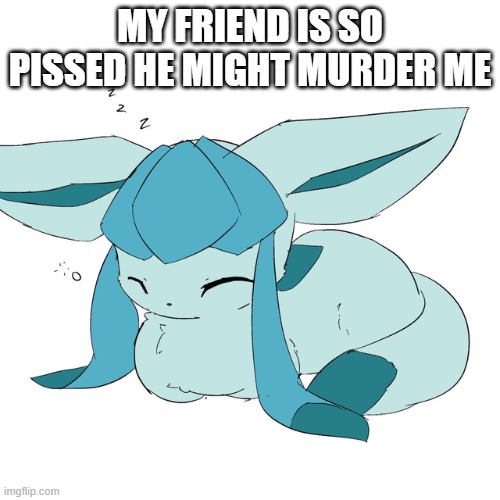 Glaceon loaf | MY FRIEND IS SO PISSED HE MIGHT MURDER ME | image tagged in glaceon loaf | made w/ Imgflip meme maker