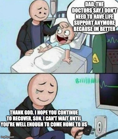 the good ending | DAD, THE DOCTORS SAY I DON'T NEED TO HAVE LIFE SUPPORT ANYMORE BECAUSE IM BETTER; THANK GOD. I HOPE YOU CONTINUE TO RECOVER, SON. I CAN'T WAIT UNTIL YOU'RE WELL ENOUGH TO COME HOME TO US | image tagged in father unplugs life support | made w/ Imgflip meme maker
