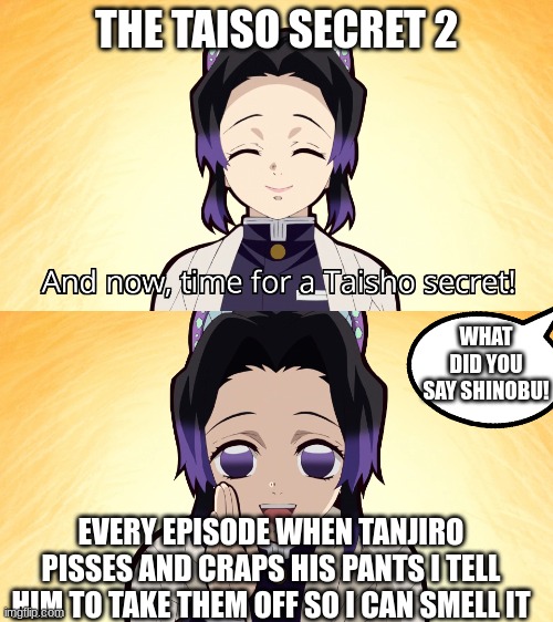 Demon slayer Shinobu taisho secret | THE TAISO SECRET 2; WHAT DID YOU SAY SHINOBU! EVERY EPISODE WHEN TANJIRO PISSES AND CRAPS HIS PANTS I TELL HIM TO TAKE THEM OFF SO I CAN SMELL IT | image tagged in demon slayer shinobu taisho secret | made w/ Imgflip meme maker