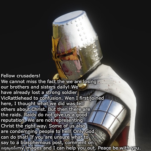 You are chad if you read it all | Fellow crusaders! We cannot miss the fact the we are losing our brothers and sisters daily! We have already lost a strong soldier VicRattlehead to confusion. Wen I first joined here, I thought what we did was tell others about Christ. But then there are the raids. Raids do not give us a good reputation. We are not representing Christ the right way. Some of us also are condemning people to hell! Only God can do that! If you are unsure what to say to a blasphemous post, comment on one of my images and I can help you out. Peace be with you. | image tagged in paladin | made w/ Imgflip meme maker