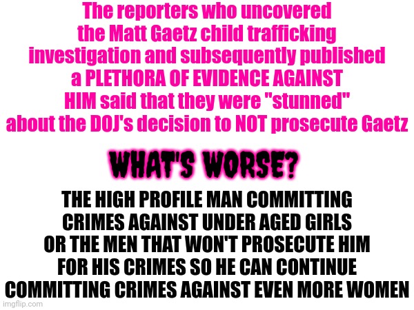 Prosecute ALL Of Them! | The reporters who uncovered the Matt Gaetz child trafficking investigation and subsequently published a PLETHORA OF EVIDENCE AGAINST HIM said that they were "stunned" about the DOJ's decision to NOT prosecute Gaetz; THE HIGH PROFILE MAN COMMITTING CRIMES AGAINST UNDER AGED GIRLS OR THE MEN THAT WON'T PROSECUTE HIM FOR HIS CRIMES SO HE CAN CONTINUE COMMITTING CRIMES AGAINST EVEN MORE WOMEN; WHAT'S WORSE? | image tagged in memes,set an example,lock him up,matt gaetz,scumbag republicans,republican pig | made w/ Imgflip meme maker