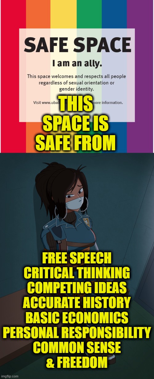 Safe From Freedom | THIS
SPACE IS
SAFE FROM; FREE SPEECH
CRITICAL THINKING
COMPETING IDEAS
ACCURATE HISTORY
BASIC ECONOMICS
PERSONAL RESPONSIBILITY
COMMON SENSE
& FREEDOM | image tagged in safe space | made w/ Imgflip meme maker