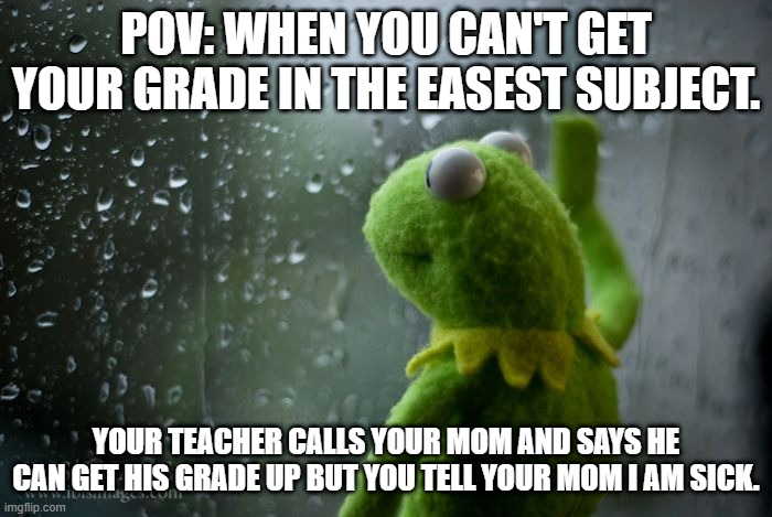 grades | POV: WHEN YOU CAN'T GET YOUR GRADE IN THE EASEST SUBJECT. YOUR TEACHER CALLS YOUR MOM AND SAYS HE CAN GET HIS GRADE UP BUT YOU TELL YOUR MOM I AM SICK. | image tagged in kermit window | made w/ Imgflip meme maker