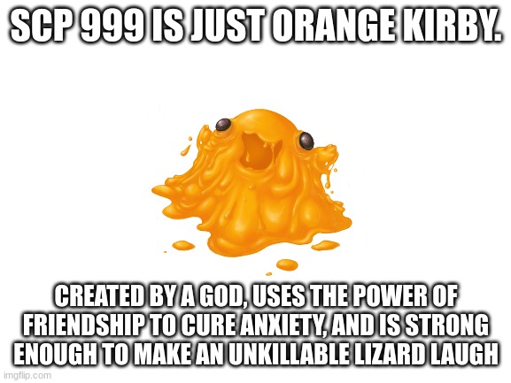 SCP 999 = orange kirby? | SCP 999 IS JUST ORANGE KIRBY. CREATED BY A GOD, USES THE POWER OF FRIENDSHIP TO CURE ANXIETY, AND IS STRONG ENOUGH TO MAKE AN UNKILLABLE LIZARD LAUGH | image tagged in blank white template | made w/ Imgflip meme maker
