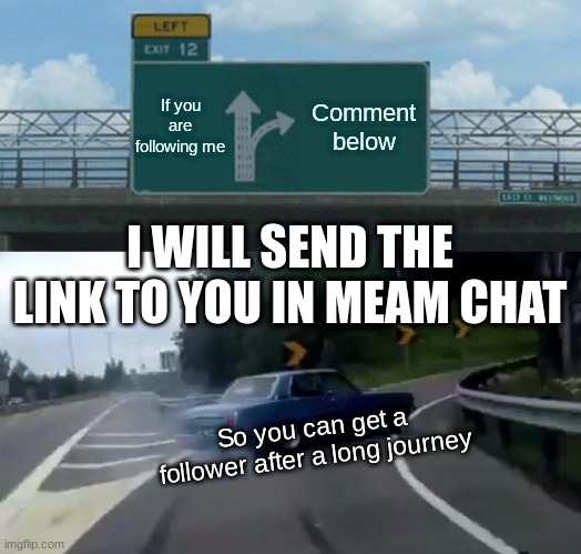 This is not a joke!! | If you are following me; Comment below; I WILL SEND THE LINK TO YOU IN MEAM CHAT; So you can get a follower after a long journey | image tagged in memes,left exit 12 off ramp,follow me,journey | made w/ Imgflip meme maker