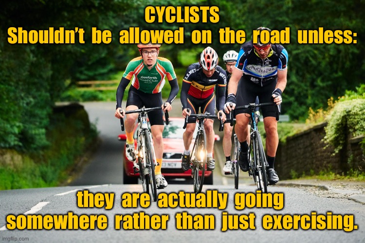 Cyclists should not be on the road | CYCLISTS
Shouldn’t  be  allowed  on  the  road  unless:; they  are  actually  going  somewhere  rather  than  just  exercising. | image tagged in cyclists,not allowed on road,unless going somewhere,rather than exercising | made w/ Imgflip meme maker