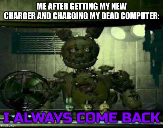 I'm back... | ME AFTER GETTING MY NEW CHARGER AND CHARGING MY DEAD COMPUTER:; I ALWAYS COME BACK | image tagged in fnaf springtrap in window | made w/ Imgflip meme maker