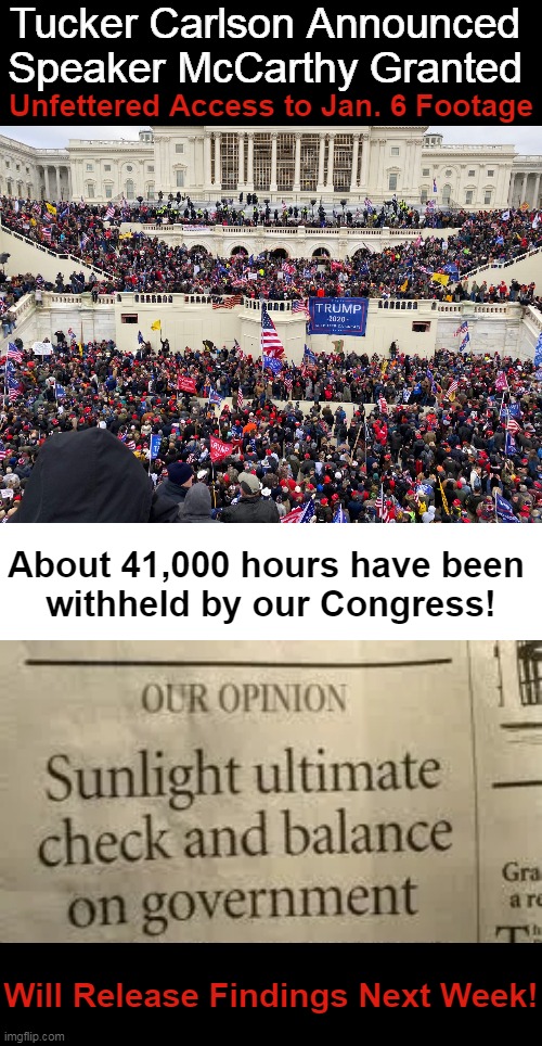 TIME For THE TRUTH! | Tucker Carlson Announced 
Speaker McCarthy Granted; Unfettered Access to Jan. 6 Footage; About 41,000 hours have been 
withheld by our Congress! Will Release Findings Next Week! | image tagged in politics,congress,jan 6,injustice,sunlight,the truth | made w/ Imgflip meme maker