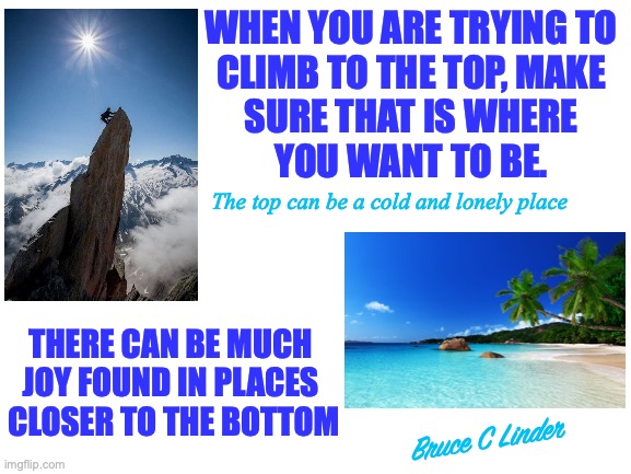 Climbing to the Top | WHEN YOU ARE TRYING TO
CLIMB TO THE TOP, MAKE
SURE THAT IS WHERE
YOU WANT TO BE. The top can be a cold and lonely place; THERE CAN BE MUCH 
JOY FOUND IN PLACES 
CLOSER TO THE BOTTOM; Bruce C Linder | image tagged in success,goals,happiness,determination,joy | made w/ Imgflip meme maker