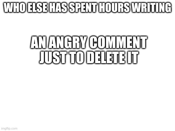 I'm not the only one right | AN ANGRY COMMENT JUST TO DELETE IT; WHO ELSE HAS SPENT HOURS WRITING | image tagged in relatable,blank white template | made w/ Imgflip meme maker