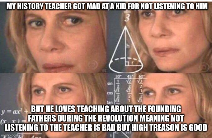 Hmmm | MY HISTORY TEACHER GOT MAD AT A KID FOR NOT LISTENING TO HIM; BUT HE LOVES TEACHING ABOUT THE FOUNDING FATHERS DURING THE REVOLUTION MEANING NOT LISTENING TO THE TEACHER IS BAD BUT HIGH TREASON IS GOOD | image tagged in math lady/confused lady | made w/ Imgflip meme maker