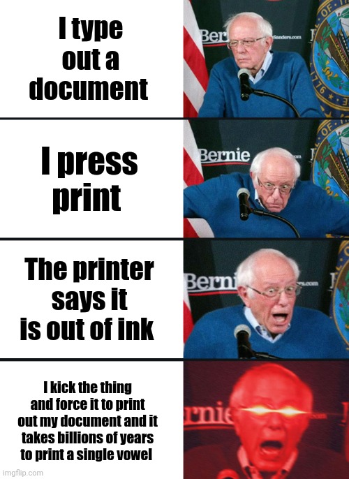 Print Madness!!!!! | I type out a document; I press print; The printer says it is out of ink; I kick the thing and force it to print out my document and it takes billions of years to print a single vowel | image tagged in bernie sanders reaction nuked | made w/ Imgflip meme maker