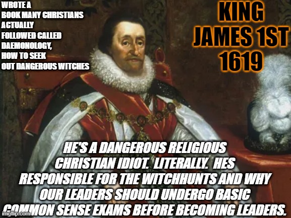 If our leaders follow stupid dangerous ideology's they filter down to all of us. | KING JAMES 1ST
1619; WROTE A BOOK MANY CHRISTIANS ACTUALLY FOLLOWED CALLED DAEMONOLOGY, HOW TO SEEK OUT DANGEROUS WITCHES; HE'S A DANGEROUS RELIGIOUS CHRISTIAN IDIOT.  LITERALLY.  HES RESPONSIBLE FOR THE WITCHHUNTS AND WHY OUR LEADERS SHOULD UNDERGO BASIC COMMON SENSE EXAMS BEFORE BECOMING LEADERS. | image tagged in king james,trump,leaders,conspiracy,church,jesus | made w/ Imgflip meme maker
