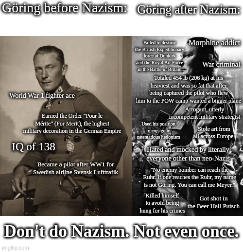 Göring before Nazism:; Göring after Nazism:; Morphine addict; Failed to destroy the British Expeditionary force at Dunkirk and the Royal Air Force in the Battle of Britain; War criminal; Totaled 454 lb (206 kg) at his heaviest and was so fat that after being captured the pilot who flew him to the POW camp wanted a bigger plane; World War 1 fighter ace; Arrogant, utterly incompetent military strategist; Earned the Order "Pour le Mérite" (For Merit), the highest military decoration in the German Empire; Used his position to engage in ostentatious hedonism; Stole art from all across Europe; IQ of 138; Hated and mocked by literally everyone other than neo-Nazis; Became a pilot after WW1 for Swedish airline Svensk Lufttrafik; "No enemy bomber can reach the Ruhr. If one reaches the Ruhr, my name is not Göring. You can call me Meyer."; Killed himself to avoid being hung for his crimes; Got shot in the Beer Hall Putsch; Don't do Nazism. Not even once. | made w/ Imgflip meme maker