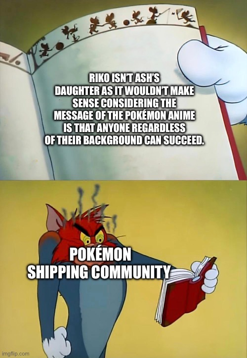 Tom angry is because of book | RIKO ISN’T ASH’S DAUGHTER AS IT WOULDN’T MAKE SENSE CONSIDERING THE MESSAGE OF THE POKÉMON ANIME IS THAT ANYONE REGARDLESS OF THEIR BACKGROUND CAN SUCCEED. POKÉMON SHIPPING COMMUNITY | image tagged in tom angry is because of book | made w/ Imgflip meme maker