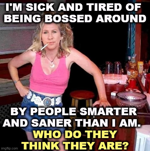 Answer: people smarter and saner than she is. | I'M SICK AND TIRED OF 
BEING BOSSED AROUND; BY PEOPLE SMARTER AND SANER THAN I AM. WHO DO THEY THINK THEY ARE? | image tagged in marjorie taylor greene mtg on her day off hillbilly redneck,mtg,stupid,insane,loud | made w/ Imgflip meme maker