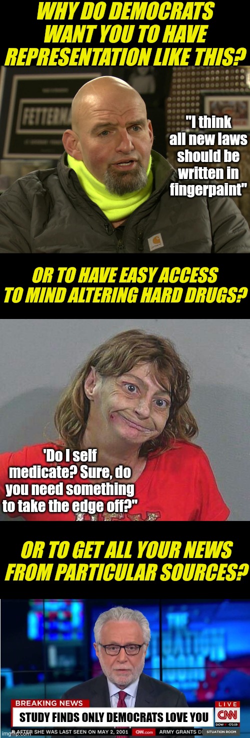 If you can answer this, welcome to reality. If you can't, welcone to brainwashing land |  WHY DO DEMOCRATS WANT YOU TO HAVE REPRESENTATION LIKE THIS? "I think all new laws should be written in fingerpaint"; OR TO HAVE EASY ACCESS TO MIND ALTERING HARD DRUGS? 'Do I self medicate? Sure, do you need something to take the edge off?"; OR TO GET ALL YOUR NEWS FROM PARTICULAR SOURCES? STUDY FINDS ONLY DEMOCRATS LOVE YOU | image tagged in john fetterman,meth head xmas,cnn wolf of fake news fanfiction,liberal logic,biased media,brainwashing | made w/ Imgflip meme maker