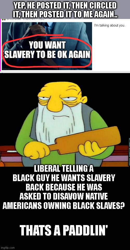 lol!  I've had 3 racist-type comments on this site..none of them were from conservatives. | YEP, HE POSTED IT, THEN CIRCLED IT, THEN POSTED IT TO ME AGAIN.. LIBERAL TELLING A BLACK GUY HE WANTS SLAVERY BACK BECAUSE HE WAS ASKED TO DISAVOW NATIVE AMERICANS OWNING BLACK SLAVES? THATS A PADDLIN' | image tagged in memes,that's a paddlin' | made w/ Imgflip meme maker