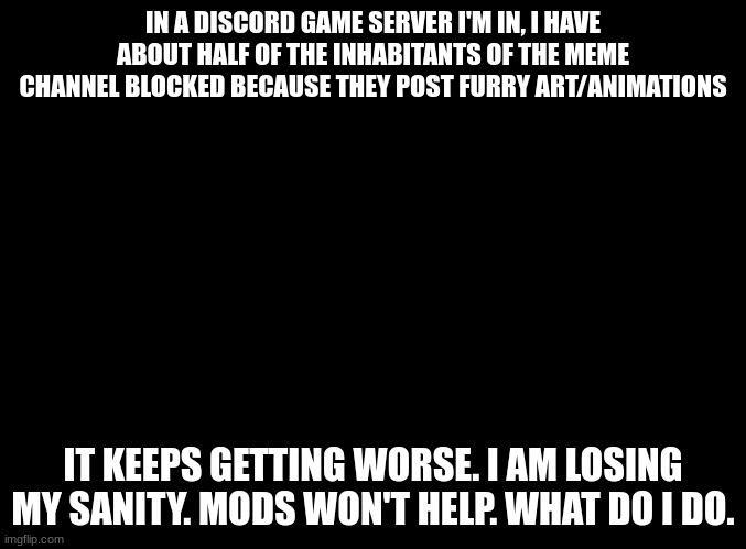 aaaaaaaaa | IN A DISCORD GAME SERVER I'M IN, I HAVE ABOUT HALF OF THE INHABITANTS OF THE MEME CHANNEL BLOCKED BECAUSE THEY POST FURRY ART/ANIMATIONS; IT KEEPS GETTING WORSE. I AM LOSING MY SANITY. MODS WON'T HELP. WHAT DO I DO. | image tagged in blank black | made w/ Imgflip meme maker