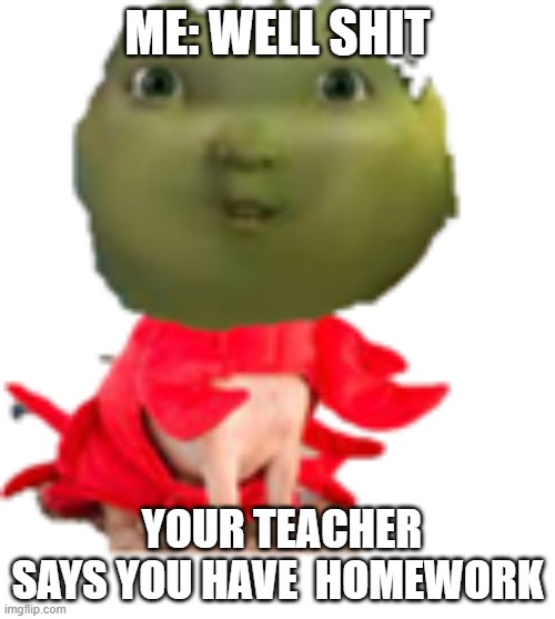 meeeeeeeeeee | ME: WELL SHIT; YOUR TEACHER SAYS YOU HAVE  HOMEWORK | image tagged in meeeeeeeeeee,memes | made w/ Imgflip meme maker