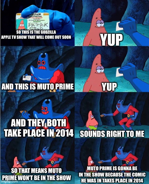 I don’t blame ya if you do think he is gonna appear in it but I don’t think he will | YUP; SO THIS IS THE GODZILLA APPLE TV SHOW THAT WILL COME OUT SOON; YUP; AND THIS IS MUTO PRIME; AND THEY BOTH TAKE PLACE IN 2014; SOUNDS RIGHT TO ME; SO THAT MEANS MUTO PRIME WON’T BE IN THE SHOW; MUTO PRIME IS GONNA BE IN THE SHOW BECAUSE THE COMIC HE WAS IN TAKES PLACE IN 2014 | image tagged in patrick's wallet,2014,godzilla,godzilla vs kong | made w/ Imgflip meme maker